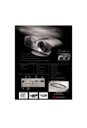 Page 13M
™
Digital Projector S10
COMPUTER
•RGB
• Serial Control
VIDEO
• Component Video
• S-Video
• RCA Composite
• RCA Audio (L,R)
BASIC SPECS
• 1200 lumens 
• SVGA
(800x600)
• 6.6 lbs / 2.9 kg
• 300:1 Contrast ratio
• Vertical Digital keystone
• HDTV ready
• Whisper mode increases lamp
life of up to a total of 4000 hours
S10 Order Number:78-9236-6814-5
1-800-328-1371
www.3m.com/meetings
CONNECTIONS
Serial  
Control Computer 
Input(
RGB)
Component
Video Input
(DVD,etc.)
S-video
Input
RCA
Audio
Input RCA...