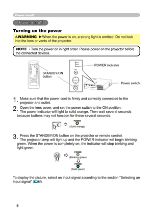 Page 16
16

Power on/off
Power on/off
Turning on the power
WARNING  ►When the power is on, a strong light is emitted. Do not look 
into the lens or vents of the projector.
NOTE  • Turn the power on in right order. Please power on the projector before 
the connected devices. 
STANDBY/ON button
1. Make sure that the power cord is ﬁ rmly and correctly connected to the 
projector and outlet.  
2. Open the lens cover, and set the power switch to the ON position. 
The power indicator will light to solid orange. Then...