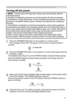 Page 17
17

Turning off  the power

NOTE
  • 
Turn the power off in right order. Please power off the projector after the 

connected devices.

• 
Except for an emergency, whenever you turn the projector off, obey the procedure 

of the following “Turning off the power”, and do not disconnect the power cord until the 

procedure is completed. Neglect causes a damage of the electrode and un-lighting of 

the lamp.

• 
This Projector is controlled by an internal microprocessor. Under certain exceptional...