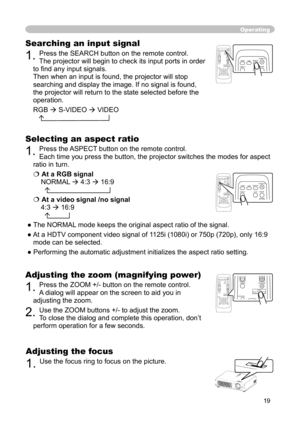 Page 19
19

Operating
Adjusting the zoom (magnifying power)
1. Press the ZOOM +/- button on the remote control. 
A dialog will appear on the screen to aid you in 
adjusting the zoom.
2. Use the ZOOM buttons +/- to adjust the zoom.
To close the dialog and complete this operation, don’t 
perform operation for a few seconds.
Searching an input signal
1. Press the SEARCH button on the remote control.  
The projector will begin to check its input ports in order 
to ﬁ nd any input signals. 
Then when an input is...