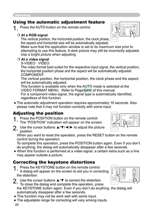 Page 20
20

Operating
Correcting the keystone distortions
1. Press the KEYSTONE button on the remote control.
A dialog will appear on the screen to aid you in correcting 
the distortion.
2. Use the cursor buttons ▲/▼ to correct the distortion.
To close the dialog and complete this operation, press 
the KEYSTONE button again. Even if you don’t do anything, the dialog will 
automatically disappear after a few seconds. 
● This function may not be work well with some input.
● The adjustable range for correcting...