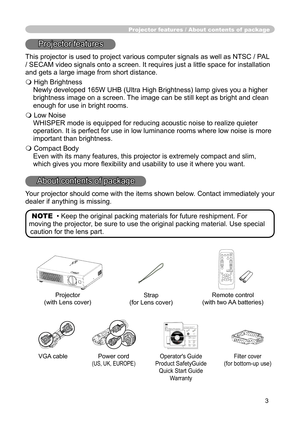 Page 3
3

Projector features / About contents of  package
Projector features
This projector is used to project various computer signals as well as NTSC / PAL 
/ SECAM video signals onto a screen. It requires just a little space for installation 
and gets a large image from short distance.
 High Brightness
Newly developed 165W UHB (Ultra High Brightness) lamp gives you a higher 
brightness image on a screen. The image can be still kept as bright and clean 
enough for use in bright rooms.
 Low Noise
WHISPER...