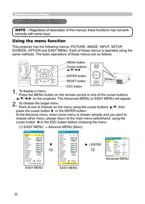 Page 22
22

1. 
To display a menu

Press the MENU button on the remote control or one of the cursor buttons 

▲/▼/◄/► on the projector. The Advanced MENU or EASY MENU will appear.

2. 
To choose the target menu

Point at one of choices on the menu using the cursor buttons ▲/▼, then 

press the cursor button ► or the ENTER button.

At the Advance menu, when some menu is chosen already and you want to 

choose other menu, please return to the main menu beforehand, using the 

cursor button ◄ or the ESC button...