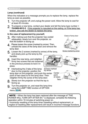 Page 42
42

Lamp (continued)

When the indicators or a message prompts you to replace the lamp, replace the 

lamp as soon as possible.

1. 
Turn the projector off, and unplug the power cord. Allow the lamp to cool for 

at least 45 minutes.

2. 
To prepare a new lamp, contact your dealer and tell the lamp type number = 

78-6969-9812-5
.  
If the projector is mounted on the ceiling, or if the lamp has 
If the projector is mounted on the ceiling, or if the lamp has 

broken, also ask the dealer to replace the...