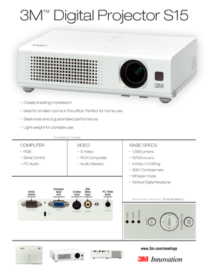 Page 13M
™
Digital Projector S15
COMPUTER
•RGB
•Serial Control
•PC Audio
VIDEO
•SVideo
•RCA Composite
•Audio (Stereo)
BASIC SPECS
•1,500 lumens 
•SVGA
(800x600)
•4.9 lbs / 2.249 kg
•300:1 Contrast ratio
•Whisper mode
•Vertical Digital Keystone
S15 Order Number:78923668442
www.3m.com/meetings
CONNECTIONS
Svideo
Input Computer 
Input(
RGB)
RCA
Video
InputPC / Video
AudioSerial
Control
•Create a lasting impression!
•Ideal for smaller rooms in the ofﬁce. Perfect for home use.
•Sleek lines and a guaranteed...