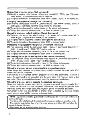 Page 6
6

Technical (continued)
Requesting projector status (Get command)
(1) Send the request code Header + Command data (‘02H’+‘00H’+ type (2 bytes)+
‘00H’ +‘00H’) from the computer to the projector.
(2) The projector returns the response code ‘1DH’+ data (2 bytes) to the computer.
Changing the projector settings (Set command)
(1) Send the setting code Header + Command data (‘01H’+‘00H’+ type (2 bytes) + 
setting code (2 bytes)) from the computer to the projector. 
(2) The projector changes the setting based...