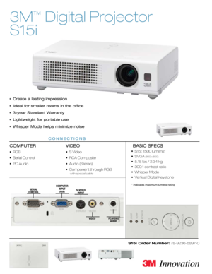 Page 1
3M
™
 Digital Projector 
S15i
•  Create a lasting impression
•  Ideal for smaller rooms in the office
•  3-year Standard Warranty
•  Lightweight for portable use
•  Whisper Mode helps minimize noise
COMPUTER
•  RGB 
•  Serial Control
•  PC Audio
VIDEO
•  S Video
•  RCA Composite
•  Audio (Stereo)
•  Component through RGB 
     with special cable
 BASIC SPECS
•  S15i: 1500 lumens*
•  SVGA (800 x 600)
•  5.18 lbs / 2.34 kg
•  300:1 contrast ratio
•  Whisper Mode
•  Vertical Digital Keystone
S15i Order...