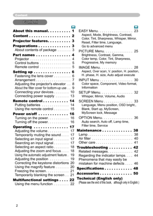 Page 2
2

About this manual . . . . . . . . . . 1
Content . . . . . . . . . . . . . . . . . . 2
Projector features . . . . . . . . . . 
3
Preparations . . . . . . . . . . . . . . 
3 
About contents of package . . . . . . . 3
Part names
 . . . . . . . . . . . . . . . 4 
Projector . . . . . . . . . . . . . . . . . . . . . 4 
Control buttons . . . . . . . . . . . . . . . . 5 
Remote control . . . . . . . . . . . . . . . . 5
Setting up . . . . . . . . . . . . . . . . 6 
Fastening the lens cover  . . . . . . . . ....