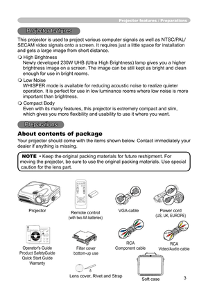 Page 3
3

Projector features / Preparations
Projector features
This projector is used to project various computer signals as well as NTSC/PAL/
SECAM video signals onto a screen. It requires just a little space for installation 
and gets a large image from short distance.
 High Brightness
Newly developed 230W UHB (Ultra High Brightness) lamp gives you a higher 
brightness image on a screen. The image can be still kept as bright and clean 
enough for use in bright rooms.
 Low Noise
WHISPER mode is available...