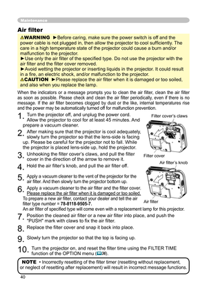 Page 40
40

Maintenance
When  the  indicators  or  a  message  prompts  you  to  clean  the  air  filter,  clean  the  air  filter 
as  soon  as  possible.  Please  check  and  clean  the  air  ﬁlter  periodically,  even  if  there  is  no 
message.  If  the  air  ﬁlter  becomes  clogged  by  dust  or  the  like,  internal  temperatures  rise 
and the power may be automatically turned off for malfunction prevention.
1. Turn the projector off, and unplug the power cord. 
Allow the projector to cool for at least...