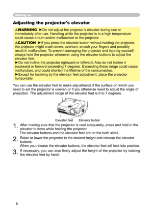 Page 8
8

Adjusting the projector's elevator
WARNING  ►Do not adjust the projector’s elevator during use or 
immediately after use. Handling while the projector is in a high temperature 
could cause a burn and/or malfunction to the projector. 
CAUTION  ►If you press the elevator button without holding the projector, 
the projector might crash down, overturn, smash your ﬁngers and possibly 
result in malfunction.  To prevent damaging the projector and injuring yourself, 
always hold the projector whenever...