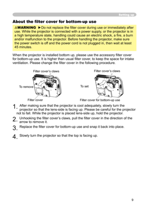 Page 9
9

Setting up
About the ﬁlter cover for bottom-up use
WARNING  ►Do not replace the ﬁlter cover during use or immediately after 
use. While the projector is connected with a power supply, or the projector is in 
a high temperature state, handling could cause an electric shock, a ﬁ re, a burn 
and/or malfunction to the projector. Before handling the projector, make sure 
the power switch is off and the power cord is not plugged in, then wait at least 
45 minutes.
When the projector is installed bottom up,...