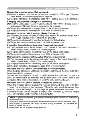 Page 7
7

RS-232C Communication (continued)
Requesting projector status (Get command)
(1) Send the request code Header + Command data (‘02H’+‘00H’+ type (2 bytes)+‘00H’ +‘00H’) from the computer to the projector.
(2) The projector returns the response code ‘1DH’+ data (2 bytes) to the computer.
Changing the projector settings (Set command)
(1) Send the setting code Header + Command data (‘01H’+‘00H’+ type (2 bytes) + 
setting code (2 bytes)) from the computer to the projector. 
(2) The projector changes the...