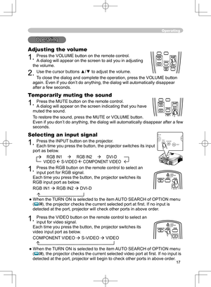 Page 17
17

Operating
Operating
Adjusting the volume
1. Press the VOLUME button on the remote control.
A dialog will appear on the screen to aid you in adjusting 
the volume.
2. Use the cursor buttons ▲/▼ to adjust the volume.
To close the dialog and complete the operation, press the VOLUME button 
again. Even if you don’t do anything, the dialog will automatically disappear 
after a few seconds. 
Temporarily muting the sound
1. Press the MUTE button on the remote control. 
A dialog will appear on the screen...