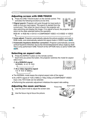 Page 18
18

Operating
Adjusting the zoom and focus
1. Use the zoom knob to adjust the screen size. 
2. Use the focus ring to focus the picture.
Adjusting screen with ONE-TOUCH
1. Press the ONE TOUCH button on the remote control. This 
activates the following functions at one time.
Signal search: Projector will cycle through its input ports in 
order to ﬁ nd any input signal. The search is started from the 
current port. Then when an input is found, the projector will 
stop searching and display the image. If...