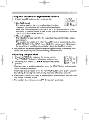 Page 19
19

Operating
Using the automatic adjustment feature
1. Press the AUTO button on the remote control. 
At a RGB signal
The vertical position, the horizontal position, the clock 
phase and horizontal size will be automatically adjusted.
Make sure that the application window is set to its maximum size prior to 
attempting to use this feature. A dark picture may still be incorrectly adjusted. 
Use a bright picture when adjusting.
At a video signal
The video formatbest suited for the respective input...