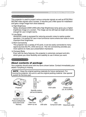 Page 3
3

Projector features / Preparations
Projector features
This projector is used to project various computer signals as well as NTSC/PAL/
SECAM video signals onto a screen. It requires just a little space for installation 
and gets a large image from short distance.
 High Brightness
Newly developed 230W UHB (Ultra High Brightness) lamp gives you a higher 
brightness image on a screen. The image can be still kept as bright and clean 
enough for use in bright rooms.
 Low Noise
WHISPER mode is equipped for...