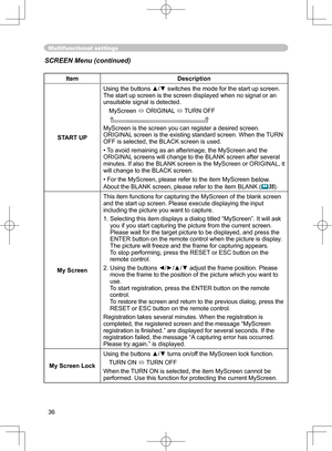 Page 36
36

Multifunctional settings
ItemDescription
START UP
Using the buttons ▲/▼ switches the mode for the start up screen.The start up screen is the screen displayed when no signal or an unsuitable signal is detected.
MyScreen  ORIGINAL  TURN OFF
    
MyScreen is the screen you can register a desired screen.ORIGINAL screen is the existing standard screen. When the TURN OFF is selected, the BLACK screen is used.
•To avoid remaining as an afterimage, the MyScreen and the 
ORIGINAL screens will change to the...