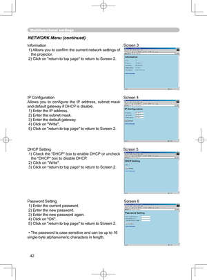 Page 42
42

Multifunctional settings
NETWORK Menu (continued)
Information
 1) Allows you to conﬁ rm the current network settings of 
the projector.
 2) Click on "return to top page" to return to Screen 2.
Screen 3
Password Setting
 1) Enter the current password.
 2) Enter the new password.
 3) Enter the new password again.
 4) Click on "OK".
 5) Click on "return to top page" to return to Screen 2.
•The password is case sensitive and can be up to 16 
single-byte alphanumeric characters in...