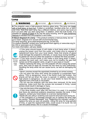 Page 44
44

Maintenance
Maintenance
Lamp
 WARNINGHIGH VOLTAGEHIGH TEMPERATUREHIGH PRESSURE
►The  projector  uses  a  high-pressure  mercury  glass  lamp.  The  lamp  can break 
with  a  loud  bang,  or  burn  outwith  a  loud  bang,  or  burn  out,  if  jolted  or  scratched,  handled  while  hot,  or  worn over  time.  Note  that  each  lamp  has  a  different  lifetime,  and  some  may  burst  or burn  out  soon  after  you  start  using  them.  In  addition,  when  the  bulb  bursts,  it  is possible  for...