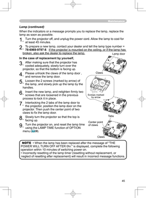 Page 45
45

Lamp (continued)

When the indicators or a message prompts you to replace the lamp, replace the 

lamp as soon as possible.

1. 
Turn the projector off, and unplug the power cord. Allow the lamp to cool for 

at least 45 minutes.

2. 
To prepare a new lamp, contact your dealer and tell the lamp type number = 

78-6969-9797-8
.  
If the projector is mounted on the ceiling, or if the lamp has 
If the projector is mounted on the ceiling, or if the lamp has 

broken, also ask the dealer to replace the...