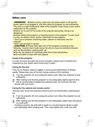 Page 47
47

Maintenance
WARNING   ►Before caring, make sure the power switch is off and the 
power cable is not plugged in, and then allow the projector to cool sufﬁ ciently. 
The care in a high temperature state of the projector could cause a burn and/or 
malfunction to the projector.
►Never try to care for the inside of the projector personally. Doing is so 
dangerous. 
►Avoid wetting the projector or inserting liquids in the projector. It could result 
in a ﬁ re, an electric shock, and/or malfunction to the...