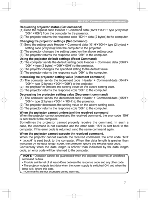 Page 7
7

RS-232C Communication (continued)
Requesting projector status (Get command)
(1) Send the request code Header + Command data (‘02H’+‘00H’+ type (2 bytes)+‘00H’ +‘00H’) from the computer to the projector.
(2) The projector returns the response code ‘1DH’+ data (2 bytes) to the computer.
Changing the projector settings (Set command)
(1) Send the setting code Header + Command data (‘01H’+‘00H’+ type (2 bytes) + 
setting code (2 bytes)) from the computer to the projector. 
(2) The projector changes the...