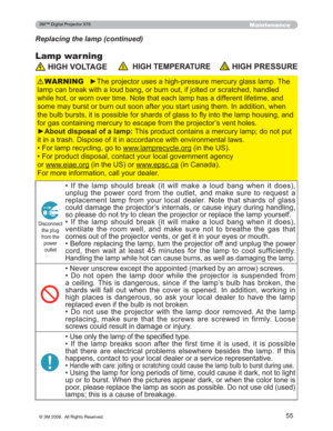 Page 55
55
Maintenance
Lamp warning
Replacing the lamp (continued)
+,*+92/7$*(+,*+7(03(5$785(+,*+35(6685(
y7KHSURMHFWRUXVHVDKLJKSUHVVXUHPHUFXU\JODVVODPS7KH
ODPSFDQEUHDNZLWKDORXGEDQJRUEXUQRXWLIMROWHGRUVFUD WFKHGKDQGOHG
ZKLOHKRWRUZRUQRYHUWLPH1RWHWKDWHDFKODPSKDVDGLIIHUH QWOLIHWLPHDQG
VRPHPD\EXUVWRUEXUQRXWVRRQDIWHU\RXVWDUWXVLQJWKHP,Q DGGLWLRQZKHQ
WKHEXOEEXUVWVLWLVSRVVLEOHIRUVKDUGVRIJODVVWRÀ\LQWR WKHODPSKRXVLQJDQG...