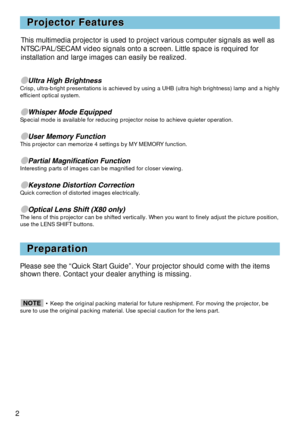 Page 22
Projector Features Projector Features
Preparation Preparation
Ultra High BrightnessCrisp, ultra-bright presentations is achieved by using a UHB (ultra high brightness) lamp and a highly
efficient optical system.
Whisper Mode EquippedSpecial mode is available for reducing projector noise to achieve quieter operation.
User Memory FunctionThis projector can memorize 4 settings by MY MEMORY function.
Partial Magnification FunctionInteresting parts of images can be magnified for closer viewing....