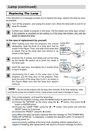 Page 3838
Lamp (continued) Lamp (continued)
After making sure that the projector has cooled
adequately, slide the knob of a lamp door lock as
shown in the Figure. Then, one side of the lamp door
is raised. Pull up the lamp door and remove it, as
shown in the Figure. If the indicators or a message prompts you to replace the lamp, replace the lamp as soon
as possible.
Turn off the projector, and unplug the power cord. Allow the lamp bulb to cool for at
least 45 minutes.
2
1
Contact your dealer to prepare a new...