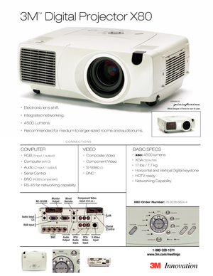 Page 1
3M
™
 Digital Projector X80
•  Electronic lens shift.
•  Integrated networking.
•  4500 Lumens.
•  Recommended for medium to larger sized rooms and auditoriums.
COMPUTER
•  RGB (1 input, 1 output)
•  Computer (M1-D)
•  Audio (2 input, 1 output)
•  Serial Control
•  BNC (RGB/component)
•  RS-45 for networking capability
VIDEO
•  Composite Video
•  Component Video
•  S-Video (1)
•  BNC
 BASIC SPECS
•  X80: 4500 lumens
•  XGA (1024x768)
•  17 lbs / 7.7 kg
•  Horizontal and Vertical Digital keystone
•  HDTV...