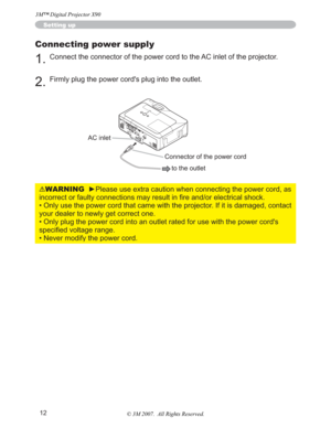 Page 1212
Setting up
Connecting power supply
1.Connect the connector of the power cord to the AC inlet of the projector.
2.Firmly plug the power cord's plug into the outlet. 
WARNINGyPlease use extra caution when connecting the power cord, as 
RUHOHFWULFDOVKRFN
• Only use the power cord that came with the projector. If it is damaged, contact 
your dealer to newly get correct one.
• Only plug the power cord into an outlet rated for use with the power cord's 
VSHFL¿HGYROWDJHUDQJH
• Never modify...
