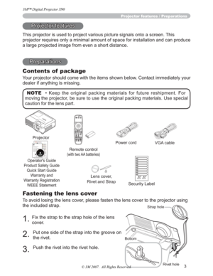 Page 33
Fastening the lens cover
To avoid losing the lens cover, please fasten the lens cover to the projector using 
the included strap.
1.Fix the strap to the strap hole of the lens 
cover.
2.Put one side of the strap into the groove on 
the rivet.
3.Push the rivet into the rivet hole.
Projector features / Preparations
Projector features
This projector is used to project various picture signals onto a screen. This 
projector requires only a minimal amount of space for installation and can produce 
a large...