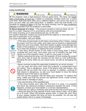 Page 5757
Maintenance
Lamp (continued)
 WARNINGHIGH VOLTAGEHIGH TEMPERATUREHIGH PRESSURE
yThe projector uses a high-pressure mercury glass lamp. The lamp can break
with a loud bang, or burn out, if jolted or scratched, handled while hot, or worn 
over time. Note that each lamp has a different lifetime, and some may burst or 
burn out soon after you start using them. In addition, when the bulb bursts, it is 
possible for shards of glass WR 