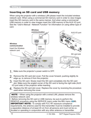 Page 1212
Setting up
Inserting an SD card and USB memor y
When using the projector with a wireless LAN please insert the included wireless 
network card. When using a commercial SD memory card in order to view images 
insert the SD memory card in the same manner. And when using a commercial 
USB memory in order to view images insert the USB memory to the AUX I/O port.
See the “User's Manual - Network Function” for information on using either type of 
card.
1.Make sure the projector’s power switch is OFF....