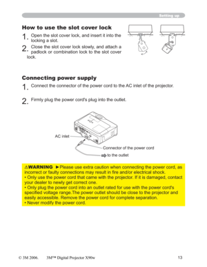 Page 1313
Setting up
How to use the slot cover lock
1.Open the slot cover lock, and insert it into the 
locking a slot.
2.Close the slot cover lock slowly, and attach a 
padlock or combination lock to the slot cover 
lock.
Connecting power supply
1.Connect the connector of the power cord to the AC inlet of the projector.
2.Firmly plug the power cord's plug into the outlet. 
AC inlet
to the outlet
Connector of the power cord
SD CARDSD CARD
WARNINGyPlease use extra caution when connecting the power cord, as...