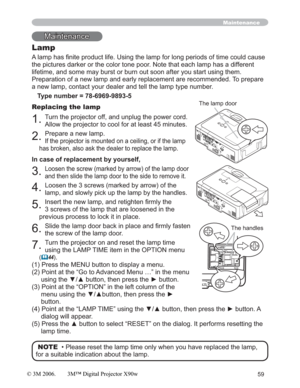 Page 5959
Maintenance
Lamp
$RIWLPHFRXOGFDXVH
the pictures darker or the color tone poor. Note that each lamp has a different 
lifetime, and some may burst or burn out soon after you start using them.
Preparation of a new lamp and early replacement are recommended. To prepare 
a new lamp, contact your dealer and tell the lamp type number.
Type number = 78-6969-9893-5
Replacing the lamp
1.Turn the projector off, and unplug the power cord. 
Allow the projector to cool for at least 45 minutes.
2.Prepare a new...