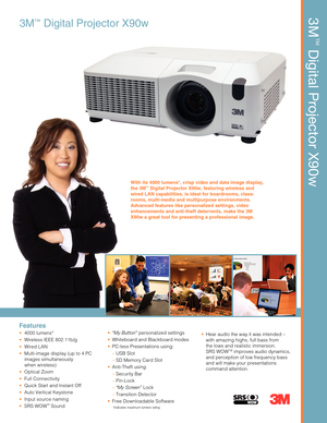 Page 13M™Digital Projector X90w
Features
 4000 lumens*
  Wireless IEEE 802.11b/g
 Wired LAN
  Multi-image display (up to 4 PC
 images simultaneously 
    when wireless)
 Optical Zoom
 Full Connectivity
  Quick Start and Instant Off
  Auto Vertical Keystone
  Input source naming
 SRS WOW™ Sound
 “My Button” personalized settings
  Whiteboard and Blackboard modes
  PC-less Presentations using:
 – USB Slot
 – SD Memory Card Slot
 Anti-Theft using:
  – Security Bar
 – Pin-Lock
 – “My Screen” Lock
 – Transition...