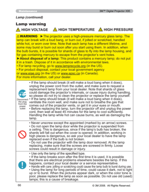 Page 66
66
Maintenance
Lamp warning
Lamp (continued)
 HIGH VOLTAGE HIGH TEMPERATURE HIGH PRESSURE
y7KHSURMHFWRUXVHVDKLJKSUHVVXUHPHUFXU\JODVVODPS7KH
ODPSFDQEUHDNZLWKDORXGEDQJRUEXUQRXWLIMROWHGRUVFUD WFKHGKDQGOHG
ZKLOHKRWRUZRUQRYHUWLPH1RWHWKDWHDFKODPSKDVDGLIIHUH QWOLIHWLPHDQG
VRPHPD\EXUVWRUEXUQRXWVRRQDIWHU\RXVWDUWXVLQJWKHP,Q DGGLWLRQZKHQ
WKHEXOEEXUVWVLWLVSRVVLEOHIRUVKDUGVRIJODVVWRÀ\LQWR WKHODPSKRXVLQJDQG...