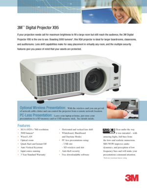 Page 1*Indicates maximum lumens rating
3M™ Digital Projector X95
If your projection needs call for maximum brightness to fill a large room but still reach the audience, the 3M Digital 
Projector X95 is the one to see. Boasting 5000 lumens*, this XGA projector is ideal for larger boardrooms, classrooms, 
and auditoriums. Lens shift capabilities make for easy placement in virtually any room, and the multiple security 
features give you peace of mind that your assets are protected.  
• XGA (1024 x 768)...