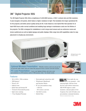 Page 1*Indicates maximum lumens rating
3M™ Digital Projector X95i
The 3M Digital Projector X95i offers a brightness of 5,000 ANSI lumens, a 1000:1 contrast ratio and XGA resolution.  
It uses inorganic LCD panels, which feature a higher resistance to light. This translates into longer operational life 
for the projector, and better picture quality during its life. It also features a new hybrid filter that operates for at 
least 4000 hours under normal conditions and enabling huge savings in maintenance costs...