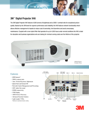 Page 1*Indicates maximum\
 lumens rating
3M X46 Projector   78-9236-7725-2
3M\f Digital Projector X46
The 3M Digital Pro\4jector X4\f features 4\b000 lumens of\4 brightness and a 2\4000:1 contrast ratio for exceptiona\4l picture
quality. Backed by the 3M \4brand for superior \4performance and reliability\b the X4\f features network functi\4onality which
allows effective management of assets to \4reduce cost of ownership\b limit downtime and avoid unnecessary
maintenance. Coupled with a new\4 hybrid filter that...