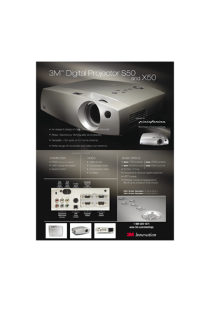Page 13M
™
Digital Projector S50
• An elegant design to help you win your audiences!
• Relax.  Backed by 3M’s quality and reliability.
• Versatile — for work or for home cinema.
• Wide range of computer and video connections.
COMPUTER
•RGB(x2 input, x1 output)
• USB mouse emulation
• Serial Control
VIDEO
• Video Audio
• Composite Video
• Component Video
• S-Video
BASIC SPECS
•S50:1700 lumens X50: 2000 lumens
•
S50: SVGA(800x600)X50: XGA(1024x768)
• 6.0 lbs / 2.7 kg
• Horizontal & Vertical Digital keystone
•...