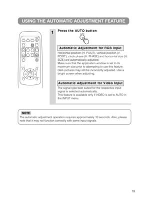 Page 2019
The automatic adjustment operation requires approximately 10 seconds. Al\
so, pleasenote that it may not function correctly with some input signals.
NOTE
1
USING THE AUTOMATIC ADJUSTMENT FEATURE
Press the AUTO button
Horizontal position (H. POSIT), vertical position (V.
POSIT), clock phase (H. PHASE) and horizontal size (H.
SIZE) are automatically adjusted.
Make sure that the application window is set to its
maximum size prior to attempting to use this feature.
Dark pictures may still be incorrectly...