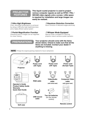 Page 32
Ultra High BrightnessCrisp, ultra-bright presentations is achieved
by using a UHB (ultra high brightness) lamp
and a highly efficient optical system
Partial Magnification FunctionInteresting parts of images can be magnified
for closer viewing 
Keystone Distortion CorrectionQuick correction of distorted images electrically
Whisper Mode EquippedSpecial mode is available for reducing
projector noise to achieve quieter operation
PREPARATIONSYour projector should come with the items
shown below. Check...