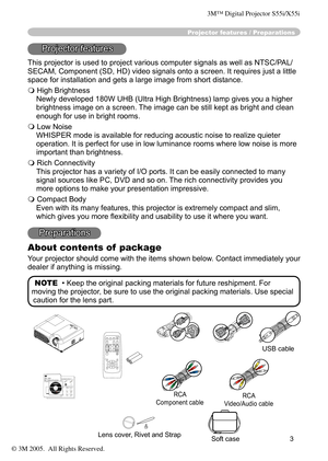 Page 3
3

Projector features / Preparations
Projector features
This projector is used to project various computer signals as well as NTSC/PAL/
SECAM, Component (SD, HD) video signals onto a screen. It requires just a little 
space for installation and gets a large image from short distance.
 High Brightness
Newly developed 180W UHB (Ultra High Brightness) lamp gives you a higher 
brightness image on a screen. The image can be still kept as bright and clean 
enough for use in bright rooms.
 Low Noise
WHISPER...