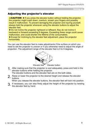 Page 9
9

Adjusting the projector's elevator
CAUTION  ►If you press the elevator button without holding the projector, 
the projector might crash down, overturn, smash your ﬁngers and possibly 
result in malfunction. To prevent damaging the projector and injuring yourself, 
always hold the projector whenever using the elevator buttons to adjust the 
elevator feet.
►Do not incline the projector rightward or leftward. Also do not incline it 
backward or forward exceeding 9 degrees. Exceeding these range...