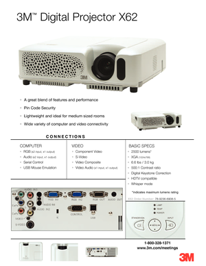 Page 13M
™
Digital Projector X62
•A great blend of features and performance 
•Pin Code Security
•Lightweight and ideal for medium sized rooms 
•Wide variety of computer and video connectivity 
COMPUTER
•RGB(x2 input, x1 output)
•Audio(x2 input, x1 output)
•Serial Control
•USB Mouse Emulation
VIDEO
•Component Video
•SVideo
•Video Composite
•Video Audio (x1 input, x1 output)
BASIC SPECS
•2500 lumens* 
•XGA(1024x768)
•6.6 lbs / 3.0 kg
•500:1 Contrast ratio
•Digital Keystone Correction
•HDTV compatible
•Whisper...