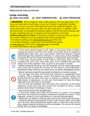 Page 65
65
Maintenance
Lamp warning
Replacing the lamp (continued)
 HIGH VOLTAGE  HIGH TEMPERATUREHIGH PRESSURE
y7KHSURMHFWRUXVHVDKLJKSUHVVXUHPHUFXU\JODVVODPS7KH
ODPSFDQEUHDNZLWKDORXGEDQJRUEXUQRXWLIMROWHGRUVFUD WFKHGKDQGOHG
ZKLOHKRWRUZRUQRYHUWLPH1RWHWKDWHDFKODPSKDVDGLIIHUH QWOLIHWLPHDQG
VRPHPD\EXUVWRUEXUQRXWVRRQDIWHU\RXVWDUWXVLQJWKHP,Q DGGLWLRQZKHQ
WKHEXOEEXUVWVLWLVSRVVLEOHIRUVKDUGVRIJODVVWRÀ\LQWR WKHODPSKRXVLQJDQG...