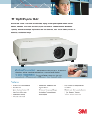 Page 1*indicates maximum lumens rating
3M™ Digital Projector X64w  
 With its 2600 lumens*, crisp video and data image display, the 3M Digital Projector X64w is ideal for 
business, education, multi-media and multi-purpose environments. Advanced features like wireless 
capability,  personalized settings, Daytime Mode and theft deterrents, make the 3M X64w a great tool for 
presenting a professional image.
• XGA (1024 x 768) resolution  
• 2600 lumens*  
• Quick Start and Instant Off
• Auto Vertical Keystone
•...